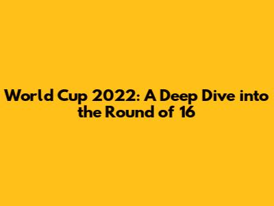 World Cup 2022: A Deep Dive into the Round of 16