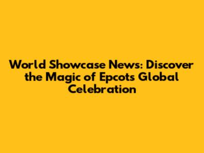 World Showcase News: Discover the Magic of Epcot's Global Celebration