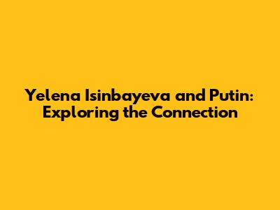Yelena Isinbayeva and Putin: Exploring the Connection