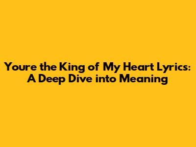 You're the King of My Heart Lyrics: A Deep Dive into Meaning