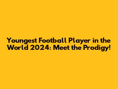 Youngest Football Player in the World 2024: Meet the Prodigy!
