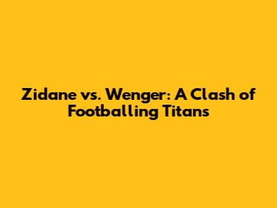 Zidane vs. Wenger: A Clash of Footballing Titans
