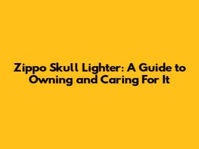 Zippo Skull Lighter: A Guide to Owning and Caring For It