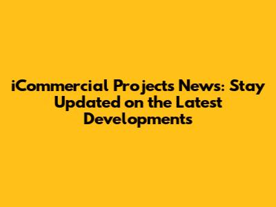 iCommercial Projects News: Stay Updated on the Latest Developments