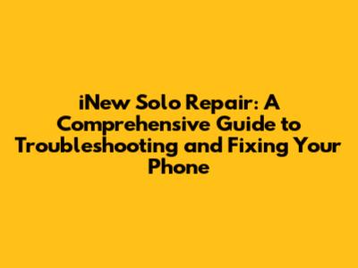 iNew Solo Repair: A Comprehensive Guide to Troubleshooting and Fixing Your Phone