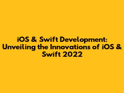 iOS & Swift Development: Unveiling the Innovations of iOS & Swift 2022