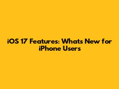 iOS 17 Features: What's New for iPhone Users