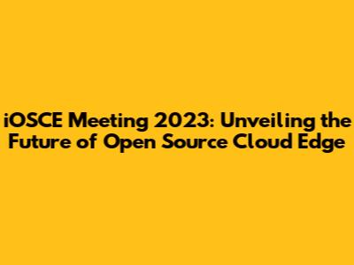 iOSCE Meeting 2023: Unveiling the Future of Open Source Cloud Edge