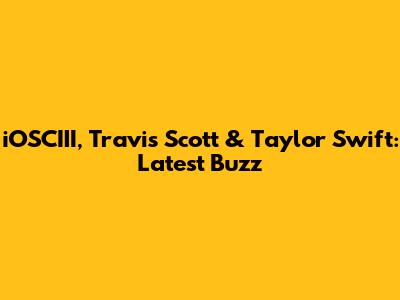 iOSCIII, Travis Scott & Taylor Swift: Latest Buzz
