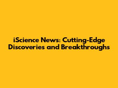 iScience News: Cutting-Edge Discoveries and Breakthroughs
