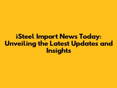 iSteel Import News Today: Unveiling the Latest Updates and Insights