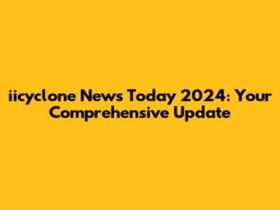 iicyclone News Today 2024: Your Comprehensive Update