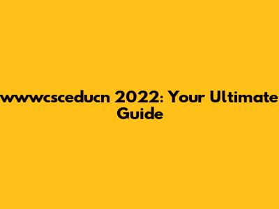 wwwcsceducn 2022: Your Ultimate Guide